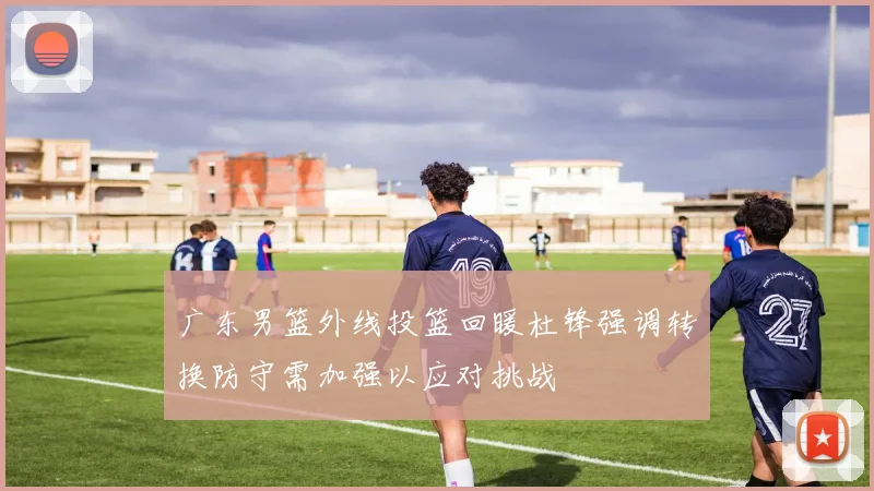 广东男篮外线投篮回暖杜锋强调转换防守需加强以应对挑战