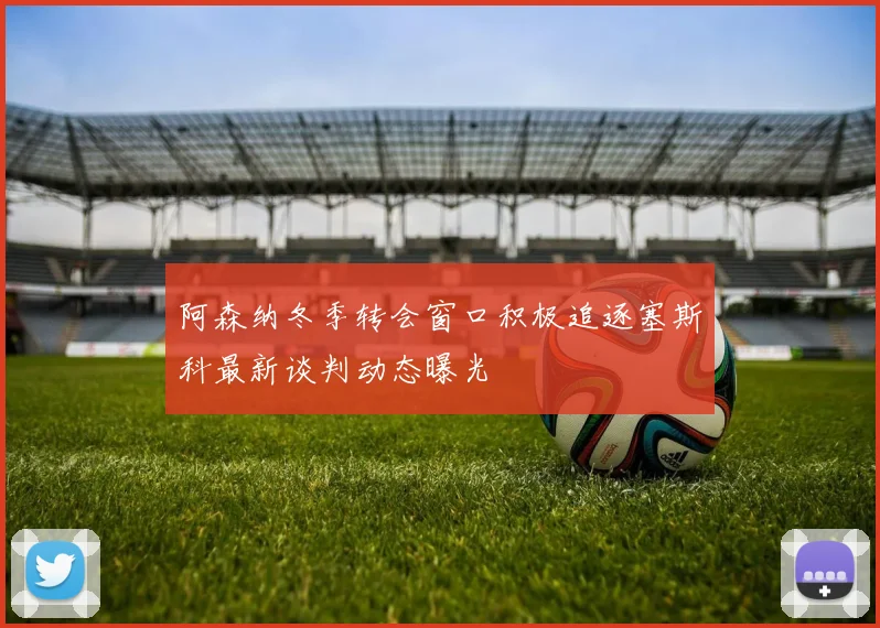 阿森纳冬季转会窗口积极追逐塞斯科最新谈判动态曝光