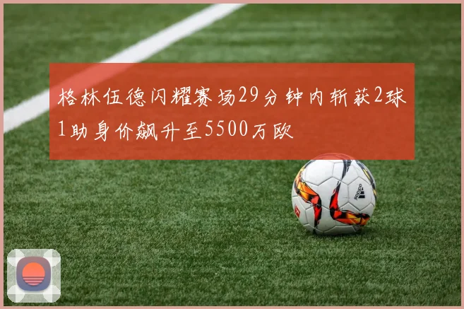 格林伍德闪耀赛场29分钟内斩获2球1助身价飙升至5500万欧